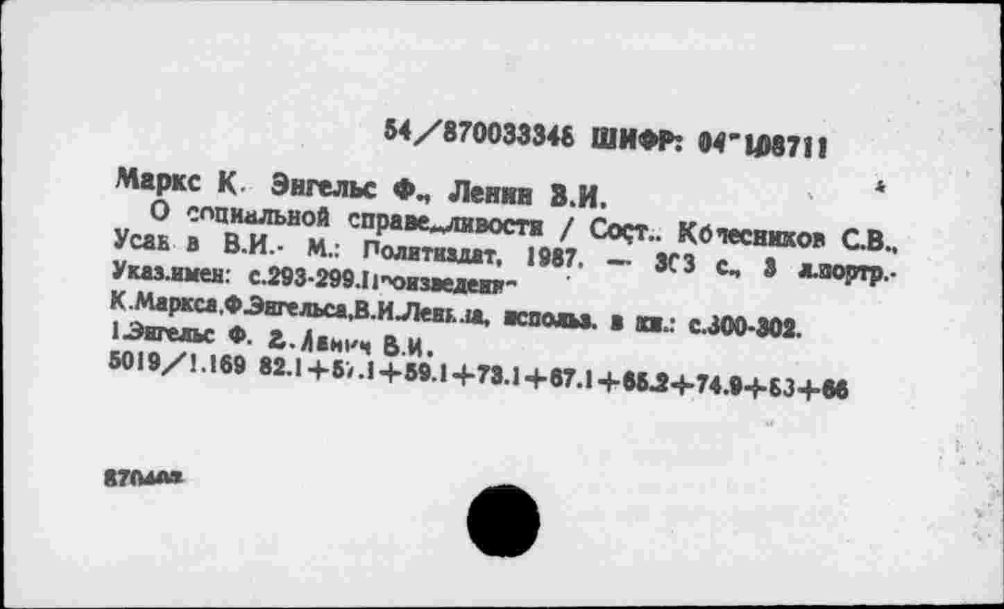 ﻿54/870033348 ШИФР: 04'14)8711
Маркс К. Энгельс Фл Ленин З.И.
О социальной справедливости / Сост.. Колесников СВ., Усаь в В.И.- М.: Политиздат, 1987. — ЗСЗ с, 3 ллюртр.-Указ.имен: с.293-299.1 {"оизведени-
К. Маркса.® Энгельса,В. И Лень на, «польз. в кв.: с.300-302.
1 Энгельс ♦. £.А*иич ВИ.
5019/1.169 82.1+5/.1+59.1+73.1+67.1+85.2+74.9+63+06
87(МА*